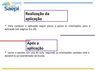 Realização da
                  aplicação
 Para conduzir a aplicação seguir passo a passo as orientações para a
aplicação (ver páginas 9 e 10).




                   Após a
                   aplicação
 Lacrar o pacote, em sala de aula, seguindo as orientações contidas nele e
devolvê-lo ao Coordenador de Escola.
 