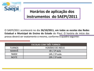 Horários de aplicação dos
                   instrumentos do SAEPI/2011


O SAEPI/2011 acontecerá no dia 26/10/2011, em todas as escolas das Redes
Estadual e Municipal de Ensino do Estado do Piauí. O horário de início das
provas deverá ser exatamente o mesmo, conforme o quadro seguinte:
 