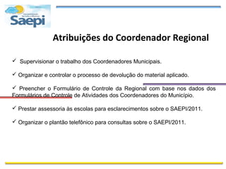 Atribuições do Coordenador Regional

 Supervisionar o trabalho dos Coordenadores Municipais.

 Organizar e controlar o processo de devolução do material aplicado.

 Preencher o Formulário de Controle da Regional com base nos dados dos
Formulários de Controle de Atividades dos Coordenadores do Município.

 Prestar assessoria às escolas para esclarecimentos sobre o SAEPI/2011.

 Organizar o plantão telefônico para consultas sobre o SAEPI/2011.
 