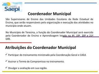 Coordenador Municipal
São Supervisores de Ensino das Unidades Escolares da Rede Estadual de
Ensino, que serão responsáveis pela organização e execução das atividades no
município onde atuam.

No Município de Teresina, a função do Coordenador Municipal será exercida
pelo Coordenador de Ensino e Aprendizagem lotado na 4ª, 19ª, 20ª e 21ª
GRE.


Atribuições do Coordenador Municipal
 Participar do treinamento ministrado pela Coordenação Geral e CAEd.

 Assinar o Termo de Compromisso no treinamento.

 Divulgar a avaliação em sua região.
 