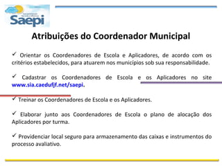 Atribuições do Coordenador Municipal
 Orientar os Coordenadores de Escola e Aplicadores, de acordo com os
critérios estabelecidos, para atuarem nos municípios sob sua responsabilidade.

 Cadastrar os Coordenadores de Escola e os Aplicadores no site
www.sia.caedufjf.net/saepi.

 Treinar os Coordenadores de Escola e os Aplicadores.

 Elaborar junto aos Coordenadores de Escola o plano de alocação dos
Aplicadores por turma.

 Providenciar local seguro para armazenamento das caixas e instrumentos do
processo avaliativo.
 