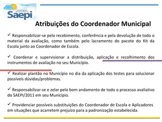 Atribuições do Coordenador Municipal
 Responsabilizar-se pelo recebimento, conferência e pela devolução de todo o
material da avaliação, como também pelo lacramento do pacote do Kit da
Escola junto ao Coordenador de Escola.

 Coordenar e supervisionar a distribuição, aplicação e recolhimento dos
instrumentos de avaliação no seu Município.

 Realizar plantão no Município no dia da aplicação dos testes para solucionar
possíveis dúvidas/problemas.

 Responsabilizar-se e zelar pelo bom andamento de todo o processo avaliativo
do SAEPI/2011 em seu Município.

 Providenciar possíveis substituições do Coordenador de Escola e Aplicadores
em situações que acarretem prejuízo para a padronização estabelecida.
 