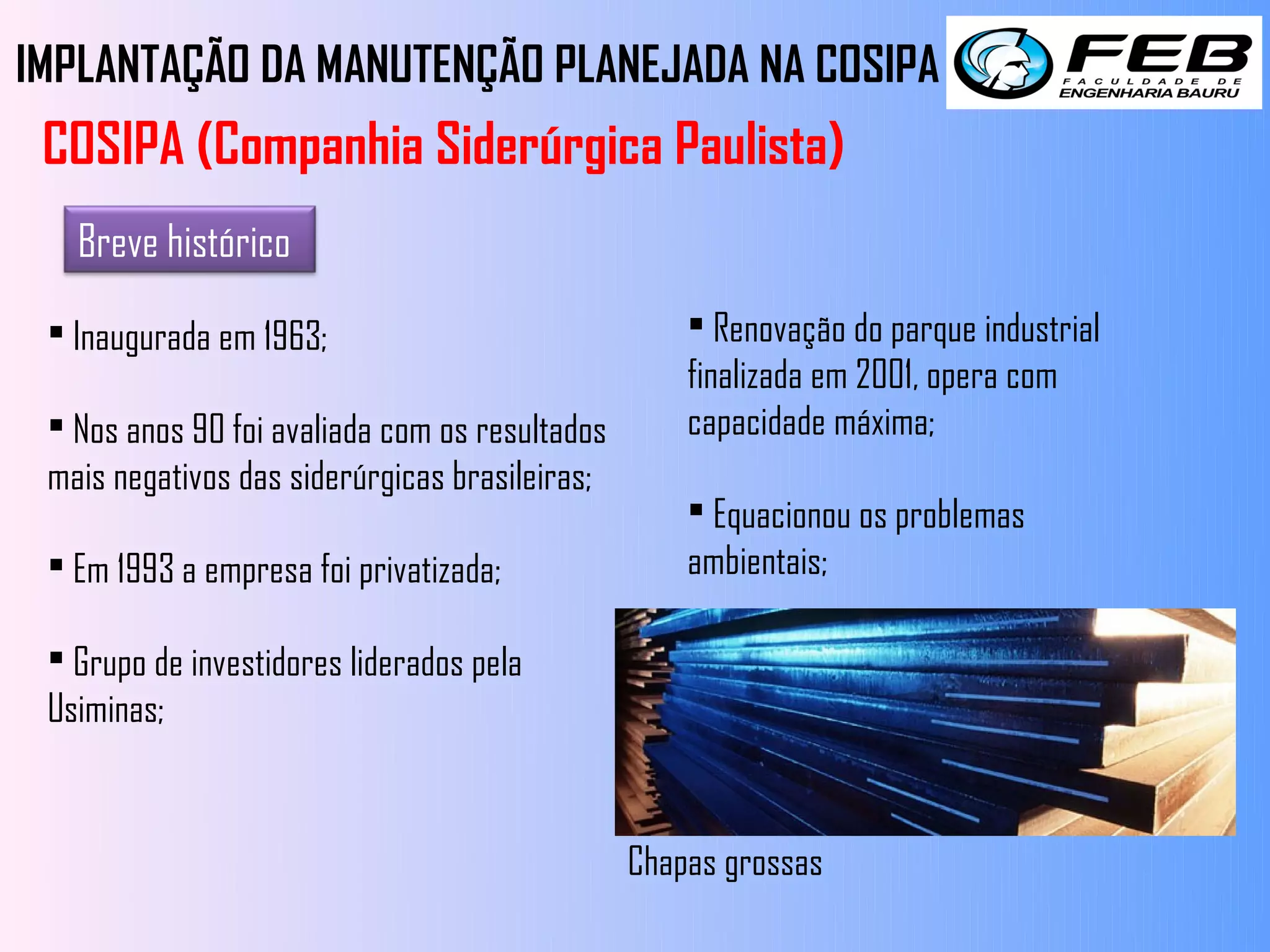 IMPLANTAÇÃO DA MANUTENÇÃO PLANEJADA NA COSIPA
 COSIPA (Companhia Siderúrgica Paulista)
   Breve histórico

  Inaugurada em 1963;                               Renovação do parque industrial
                                                    finalizada em 2001, opera com
  Nos anos 90 foi avaliada com os resultados       capacidade máxima;
 mais negativos das siderúrgicas brasileiras;
                                                     Equacionou os problemas
  Em 1993 a empresa foi privatizada;               ambientais;

  Grupo de investidores liderados pela
 Usiminas;


                                                Chapas grossas
 