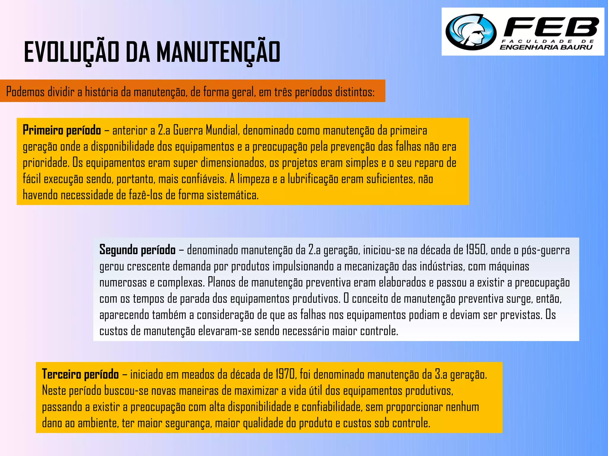 EVOLUÇÃO DA MANUTENÇÃO
Podemos dividir a história da manutenção, de forma geral, em três períodos distintos:

   Primeiro período – anterior a 2.a Guerra Mundial, denominado como manutenção da primeira
   geração onde a disponibilidade dos equipamentos e a preocupação pela prevenção das falhas não era
   prioridade. Os equipamentos eram super dimensionados, os projetos eram simples e o seu reparo de
   fácil execução sendo, portanto, mais confiáveis. A limpeza e a lubrificação eram suficientes, não
   havendo necessidade de fazê-los de forma sistemática.



                     Segundo período – denominado manutenção da 2.a geração, iniciou-se na década de 1950, onde o pós-guerra
                     gerou crescente demanda por produtos impulsionando a mecanização das indústrias, com máquinas
                     numerosas e complexas. Planos de manutenção preventiva eram elaborados e passou a existir a preocupação
                     com os tempos de parada dos equipamentos produtivos. O conceito de manutenção preventiva surge, então,
                     aparecendo também a consideração de que as falhas nos equipamentos podiam e deviam ser previstas. Os
                     custos de manutenção elevaram-se sendo necessário maior controle.


        Terceiro período – iniciado em meados da década de 1970, foi denominado manutenção da 3.a geração.
        Neste período buscou-se novas maneiras de maximizar a vida útil dos equipamentos produtivos,
        passando a existir a preocupação com alta disponibilidade e confiabilidade, sem proporcionar nenhum
        dano ao ambiente, ter maior segurança, maior qualidade do produto e custos sob controle.
 