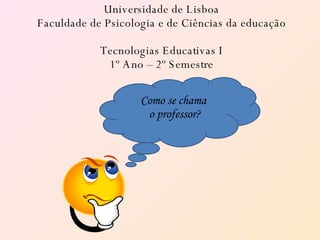 Universidade de Lisboa Faculdade de Psicologia e de Ciências da educação Tecnologias Educativas I 1º Ano – 2º Semestre Como se chama  o professor? 