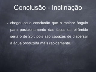 Conclusão - Inclinação
chegou-se a conclusão que o melhor ângulo
para posicionamento das faces da pirâmide
seria o de 25º, pois são capazes de dispersar
a água produzida mais rapidamente.
 