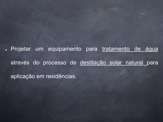 Projetar um equipamento para tratamento de água
através do processo de destilação solar natural para
aplicação em residências.
 