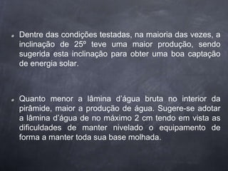 Dentre das condições testadas, na maioria das vezes, a
inclinação de 25º teve uma maior produção, sendo
sugerida esta inclinação para obter uma boa captação
de energia solar.
Quanto menor a lâmina d’água bruta no interior da
pirâmide, maior a produção de água. Sugere-se adotar
a lâmina d’água de no máximo 2 cm tendo em vista as
dificuldades de manter nivelado o equipamento de
forma a manter toda sua base molhada.
 