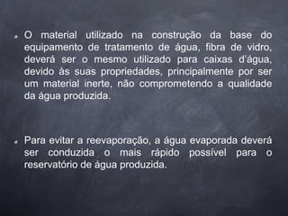 O material utilizado na construção da base do
equipamento de tratamento de água, fibra de vidro,
deverá ser o mesmo utilizado para caixas d’água,
devido às suas propriedades, principalmente por ser
um material inerte, não comprometendo a qualidade
da água produzida.
Para evitar a reevaporação, a água evaporada deverá
ser conduzida o mais rápido possível para o
reservatório de água produzida.
 