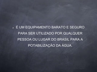 É UM EQUIPAMENTO BARATO E SEGURO
PARA SER UTILIZADO POR QUALQUER
PESSOA OU LUGAR DO BRASIL PARA A
POTABILIZAÇÃO DA ÁGUA.
 