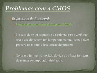  Esqueceu-se da Password:

   Existem duas maneiras de limpar a CMOS :



   No caso de se ter esquecido da palavra-passe verifique
    se a placa do pc tem um jumper ou manual, se não tiver
    procure na mesma a localização do jumper;


   Colocar o jumper na posição devida e ao fazer isso tem
    de manter o computador desligado.
 