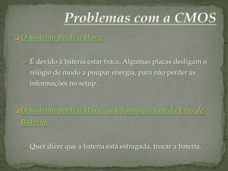  O Sistema perde a Hora:


   É devido à bateria estar fraca. Algumas placas desligam o
    relógio de modo a poupar energia, para não perder as
    informações no setup.


 O Sistema perde a Hora, as Informações ou dá Erro de
 Bateria:


   Quer dizer que a bateria está estragada, trocar a bateria.
 