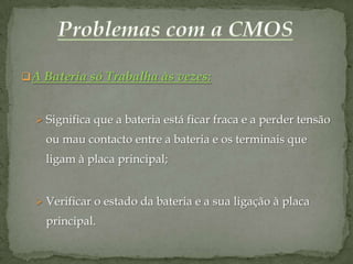  A Bateria só Trabalha às vezes:


   Significa que a bateria está ficar fraca e a perder tensão
    ou mau contacto entre a bateria e os terminais que
    ligam à placa principal;


   Verificar o estado da bateria e a sua ligação à placa
    principal.
 