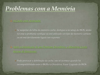  A Cache está Avariada:



    Se suspeitar da falha da memória cache, desligue-a no setup do BIOS, senão
     for esse o problema verifique se está utilizado um tipo de memória correcto
     ou se está devidamente ligada nos suportes.



 Após a Instalação de um Pentium Overdrive, a Memória Cache
  deixou de funcionar:


    Pode provocar a debilitação da cache, isto só acontece quando há
     incompatibilidade entre o BIOS e o Overdrive. Fazer Upgrade da BIOS.
 