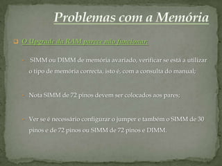  O Upgrade da RAM parece não funcionar:


  •   SIMM ou DIMM de memória avariado, verificar se está a utilizar
      o tipo de memória correcta, isto é, com a consulta do manual;


  • Nota SIMM de 72 pinos devem ser colocados aos pares;



  • Ver se é necessário configurar o jumper e também o SIMM de 30

      pinos e de 72 pinos ou SIMM de 72 pinos e DIMM.
 
