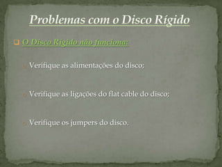  O Disco Rígido não funciona:


  o Verifique as alimentações do disco;



  o Verifique as ligações do flat cable do disco;



  o Verifique os jumpers do disco.
 