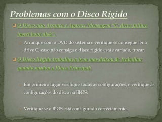  O Disco não Arranca e Aparece Mensagem “C: drive failure
  insert boot disk”:
  o Arranque com o DVD do sistema e verifique se consegue ler a
     drive C, caso não consiga o disco rígido está avariado, trocar.

 O Disco Rígido trabalhava bem mas deixou de trabalhar
  quando mudou a Placa Principal:


  o Em primeiro lugar verifique todas as configurações, e verifique as
     configurações do disco na BIOS;


  o Verifique se o BIOS está configurado correctamente.
 