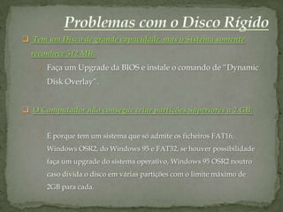  Tem um Disco de grande capacidade, mas o Sistema somente
  reconhece 512 MB:
   o Faça um Upgrade da BIOS e instale o comando de “Dynamic
      Disk Overlay”.


 O Computador não consegue criar partições Superiores a 2 GB:


   o É porque tem um sistema que só admite os ficheiros FAT16,
      Windows OSR2, do Windows 95 e FAT32, se houver possibilidade
      faça um upgrade do sistema operativo, Windows 95 OSR2 noutro
      caso divida o disco em várias partições com o limite máximo de
      2GB para cada.
 
