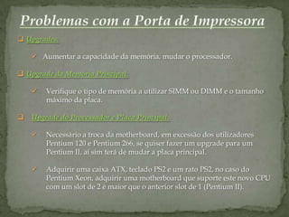  Upgrades:

     Aumentar a capacidade da memória, mudar o processador.

 Upgrade da Memória Principal:

       Verifique o tipo de memória a utilizar SIMM ou DIMM e o tamanho
        máximo da placa.

   Upgrade do Processador e Placa Principal:

       Necessário a troca da motherboard, em excessão dos utilizadores
        Pentium 120 e Pentium 266, se quiser fazer um upgrade para um
        Pentium II, aí sim terá de mudar a placa principal.

       Adquirir uma caixa ATX, teclado PS2 e um rato PS2, no caso do
        Pentium Xeon, adquirir uma motherboard que suporte este novo CPU
        com um slot de 2 é maior que o anterior slot de 1 (Pentium II).
 