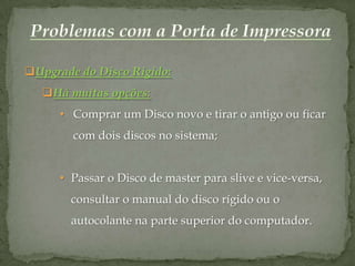 Upgrade do Disco Rígido:
   Há muitas opções:
      • Comprar um Disco novo e tirar o antigo ou ficar
        com dois discos no sistema;


      • Passar o Disco de master para slive e vice-versa,
        consultar o manual do disco rígido ou o
        autocolante na parte superior do computador.
 
