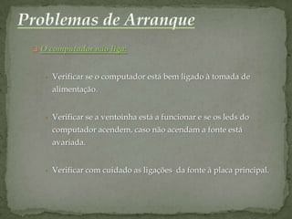  O computador não liga:



   • Verificar se o computador está bem ligado à tomada de
     alimentação.


   • Verificar se a ventoinha está a funcionar e se os leds do
     computador acendem, caso não acendam a fonte está
     avariada.


   • Verificar com cuidado as ligações da fonte à placa principal.
 