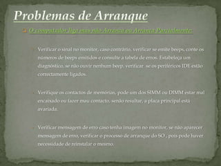  O computador liga mas não Arranca ou Arranca Parcialmente:


   • Verificar o sinal no monitor, caso contrário, verificar se emite beeps, conte os
     números de beeps emitidos e consulte a tabela de erros. Estabeleça um
     diagnóstico, se não ouvir nenhum beep, verificar se os periféricos IDE estão
     correctamente ligados.


   • Verifique os contactos de memórias, pode um dos SIMM ou DIMM estar mal
     encaixado ou fazer mau contacto, senão resultar, a placa principal está
     avariada.


   • Verificar mensagem de erro caso tenha imagem no monitor, se não aparecer
     mensagem de erro, verificar o processo de arranque do SO , pois pode haver
     necessidade de reinstalar o mesmo.
 