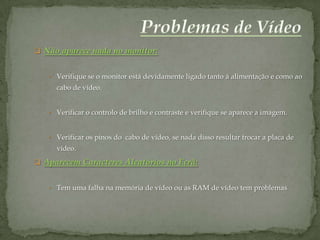  Não aparece nada no monitor:


   • Verifique se o monitor está devidamente ligado tanto à alimentação e como ao
     cabo de vídeo.


   • Verificar o controlo de brilho e contraste e verifique se aparece a imagem.



   • Verificar os pinos do cabo de vídeo, se nada disso resultar trocar a placa de
     vídeo.
 Aparecem Caracteres Aleatórios no Ecrã:


   • Tem uma falha na memória de vídeo ou as RAM de vídeo tem problemas.
 