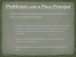  Verificar inicialmente as ligações a outro hardware: os cabos e as
  placas tem de estar bem encaixados.
   o Suspeita de uma Avaria na Placa Principal:



       Verifique se a configuração dos jumpers estão correctos, para isso é muito
        importante ter o manual da placa. No caso de ter efectuado alterações à
        configuração da BIOS , vá ao setup da máquina e carregue os valores
        predefinidos;


       Verifique o estado físico da placa principal e veja se não tem nenhuma
        rachadura ou pinos dobrados;


       Verifique a potência da fonte de alimentação (tem de estar entre 200 a 250
        watts);
 
