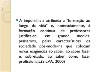 A importância atribuída à "formação ao
longo da vida" e, nomeadamente, à
formação contínua de professores
justifica-se,    em    grande    medida,
pensamos, pelas características da
sociedade pós-moderna que colocam
novas exigências ao saber, ao saber fazer
e, sobretudo, ao saber como fazer
profissionais.(SILVA, 2000)
 