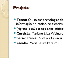 Projeto

Tema:    O uso das tecnologias da
 informação no ensino de ciências
(higiene e saúde) nos anos iniciais
Cursista: Mariane Eliza Weinert
Série: 1°ano/ 1°ciclo- 23 alunos
Escola: Maria Laura Pereira
 
