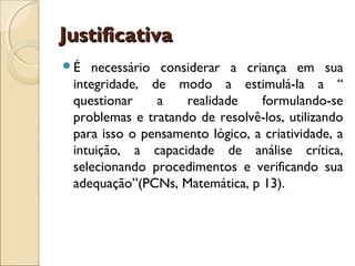 Justificativa
É  necessário considerar a criança em sua
 integridade, de modo a estimulá-la a “
 questionar    a    realidade    formulando-se
 problemas e tratando de resolvê-los, utilizando
 para isso o pensamento lógico, a criatividade, a
 intuição, a capacidade de análise crítica,
 selecionando procedimentos e verificando sua
 adequação”(PCNs, Matemática, p 13).
 