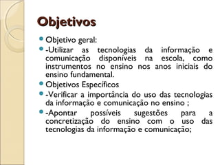 Objetivos
Objetivo  geral:
-Utilizar  as tecnologias da informação e
 comunicação disponíveis na escola, como
 instrumentos no ensino nos anos iniciais do
 ensino fundamental.
Objetivos Específicos
-Verificar a importância do uso das tecnologias
 da informação e comunicação no ensino ;
-Apontar      possíveis   sugestões   para    a
 concretização do ensino com o uso das
 tecnologias da informação e comunicação;
 