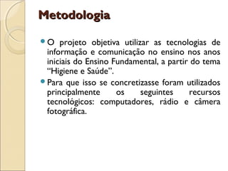 Metodologia

O   projeto objetiva utilizar as tecnologias de
 informação e comunicação no ensino nos anos
 iniciais do Ensino Fundamental, a partir do tema
 “Higiene e Saúde”.
Para que isso se concretizasse foram utilizados
 principalmente      os     seguintes    recursos
 tecnológicos: computadores, rádio e câmera
 fotográfica.
 