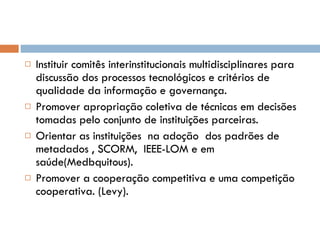 Instituir comitês interinstitucionais multidisciplinares para discussão dos processos tecnológicos e critérios de qualidade da informação e governança. Promover apropriação coletiva de técnicas em decisões tomadas pelo conjunto de instituições parceiras. Orientar as instituições  na adoção  dos padrões de  metadados , SCORM,  IEEE-LOM e em saúde(Medbquitous). Promover a cooperação competitiva e uma competição cooperativa. (Levy). 