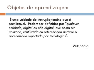 Objetos de aprendizagem É uma unidade de instrução/ensino que é reutilizável.  Podem ser definidos por " qualquer entidade, digital ou não digital, que possa ser utilizada, reutilizada ou referenciada durante o aprendizado suportado por tecnologias ". Wikipédia 