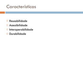 Características Reusabilidade Acessibilidade  Interoperabilidade Durabilidade 
