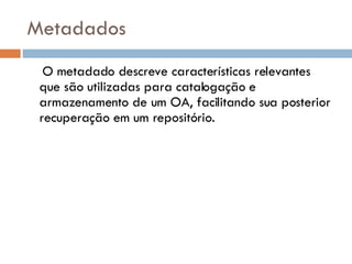 Metadados O metadado descreve características relevantes que são utilizadas para catalogação e  armazenamento de um OA, facilitando sua posterior recuperação em um repositório. 