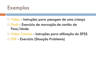 Exemplos Vídeo  - Instruções para pesagem de uma criança Flash  - Exercício de marcação de cartão de Peso/idade  Vídeo Tutorial  - Instruções para utilização do SPSS PDF  - Exercício (Situação Problema) 