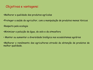 Objetivos e vantagens:

•Melhorar a qualidade dos produtos agrícolas

•Proteger a saúde do agricultor, com a manipulação de produtos menos tóxicos

•Respeito pela ecologia

•Minimizar a poluição da água, do solo e da atmosfera

• Manter ou aumentar a diversidade biológica nos ecossistemas agrários

•Melhorar o rendimento dos agricultores através da obtenção de produtos de
melhor qualidade.
 