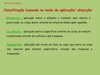 Meios de luta Química



Classificação baseada no modo de aplicação/ absorção:

  Estomacais - aplicação sobre o alimento a consumir pelo insecto e
  penetração, no corpo deste, através do intestino médio após ingestão.


  De contacto - aplicação sobre a superfície externa do corpo do insecto
  e penetração através da cutícula e das traqueias.


   Fumingantes - aplicação sob forma de fumo ou vapor que entra no corpo
   dos insectos pelo sistema respiratório, através das traqueias e
   traqueolas.
 