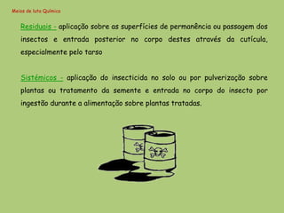 Meios de luta Química


   Residuais - aplicação sobre as superfícies de permanência ou passagem dos
   insectos e entrada posterior no corpo destes através da cutícula,
   especialmente pelo tarso


   Sistémicos - aplicação do insecticida no solo ou por pulverização sobre
   plantas ou tratamento da semente e entrada no corpo do insecto por
   ingestão durante a alimentação sobre plantas tratadas.
 
