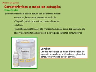 Meios de luta Química

  Características e modo de actuação:
  Insecticidas
   Eliminam insectos e podem actuar por diferentes modos:
              • contacto, Penetrando através da cutícula
              • Ingestão, sendo absorvidos com os alimentos
              • Asfixia
              • Insecticidas sistémicos, são transportados pela seiva das plantas e são
              absorvidos simultaneamente com a seiva pelos insectos consumidores




                                         Lorsban
                                         Um dos inseticidas de maior flexibilidade do
                                         mercado podendo ser utilizado em aplicações
                                         aérea, tractorizada e pivot central.
 