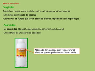 Meios de luta Química

Fungicidas
Combatem fungos, como o míldio, entre outros que parasitam plantas:
•Inibindo a germinação de esporos
•Destruindo os fungos que vivem sobre as plantas, impedindo a sua reprodução


Acaricidas
Os acaricidas são pesticidas usados no extermínio dos ácaros.
Um exemplo de um acaricida pode ser:




                                Não pode ser aplicado com temperaturas
                                elevadas porque pode causar fitotoxidade.
 