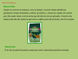 Meios de luta Química

 Moluscicidas
 Usados no controle de moluscos, como as lesmas e caracóis. Essas substâncias
 geralmente incluem metaldeído e sulfato de alumínio, e devem ser usadas com cautela
 para não causar danos a outros seres que não são alvo de sua aplicação. A maioria dos
 moluscicidas não são usados na agricultura orgânica pois são proibidos, mas há exceções.




   Nematicida
   É um tipo de pesticida químico usado para matar nematoides parasitas (vermes).
 