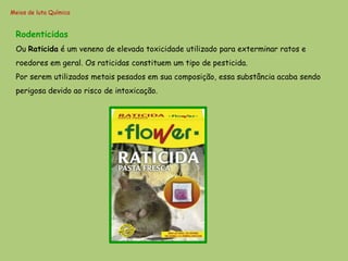 Meios de luta Química


 Rodenticidas
 Ou Raticida é um veneno de elevada toxicidade utilizado para exterminar ratos e
 roedores em geral. Os raticidas constituem um tipo de pesticida.
 Por serem utilizados metais pesados em sua composição, essa substância acaba sendo
 perigosa devido ao risco de intoxicação.
 
