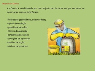 Meios de luta Química


     A eficácia é condicionada por um conjunto de factores em que em maior ou
     menor grau, com ela interferem:


     -finalidades (polivalência, selectividade)
     -tipo de formulação
     -quantidade de calda
     -técnica de aplicação
     -concentração ou dose
     -condições de aplicação
     -rapidez de acção
     -mistura de produtos
 