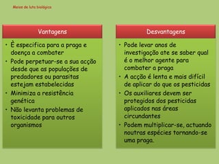 Meios de luta biológica




                Vantagens                  Desvantagens

• È especifica para a praga e     • Pode levar anos de
  doença a combater                 investigação ate se saber qual
• Pode perpetuar-se a sua acção     é o melhor agente para
  desde que as populações de        combater a praga
  predadores ou parasitas         • A acção é lenta e mais difícil
  estejam estabelecidas             de aplicar do que os pesticidas
• Minimiza a resistência          • Os auxiliares devem ser
  genética                          protegidos dos pesticidas
• Não levanta problemas de          aplicados nas áreas
  toxicidade para outros            circundantes
  organismos                      • Podem multiplicar-se, actuando
                                    noutras espécies tornando-se
                                    uma praga.
 