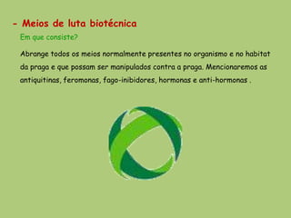 - Meios de luta biotécnica
 Em que consiste?

 Abrange todos os meios normalmente presentes no organismo e no habitat
 da praga e que possam ser manipulados contra a praga. Mencionaremos as
 antiquitinas, feromonas, fago-inibidores, hormonas e anti-hormonas .
 
