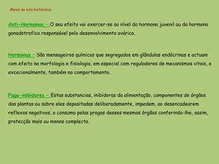 Meios de luta biotécnica



Anti-Hormonas – O seu efeito vai exercer-se ao nível da hormona juvenil ou da hormona
gonadotrofica responsável pelo desenvolvimento ovárico.



Hormonas – São mensageiros químicos que segregados em glândulas endócrinas e actuam
com efeito na morfologia e fisiologia, em especial com reguladores de mecanismos vitais, e
excecionalmente, também no comportamento.



Fago-inibidores – Estas substancias, inibidoras da alimentação, componentes de órgãos
das plantas ou sobre eles depositadas deliberadamente, impedem, ao desencadearem
reflexos negativos, o consumo pelas pragas desses mesmos órgãos conferindo-lhe, assim,
protecção mais ou menos complecta.
 