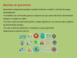 Medidas de quarentena
Quarentena compreende quaisquer medidas tendentes a impedir a entrada de pragas,
nomeadamente:
•A existência de certificados gerais ou especiais em que conste não haver determinados
inimigos na região de origem;
•Ter sido o material observado durante o tempo vegetativo e ter sido provada a ausência
de determinados inimigos;
•Ter sido o material submetido a tratamento no pais exportador
•Quarentena no sentido restrito
 